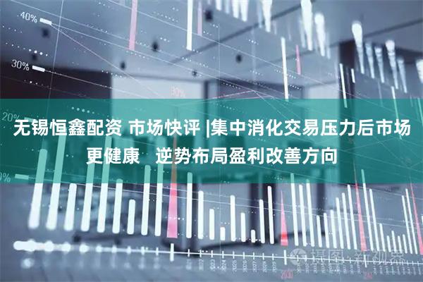 无锡恒鑫配资 市场快评 |集中消化交易压力后市场更健康   逆势布局盈利改善方向