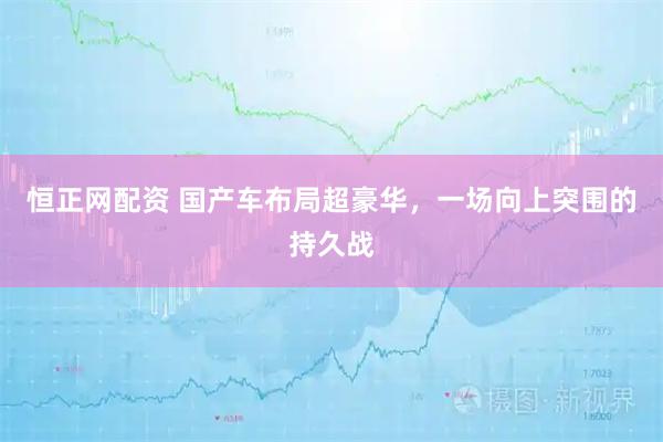 恒正网配资 国产车布局超豪华，一场向上突围的持久战
