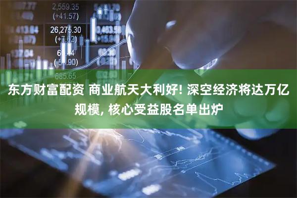东方财富配资 商业航天大利好! 深空经济将达万亿规模, 核心受益股名单出炉