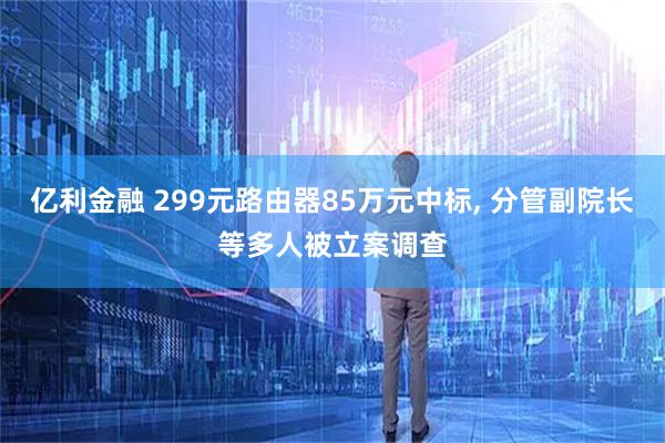 亿利金融 299元路由器85万元中标, 分管副院长等多人被立案调查
