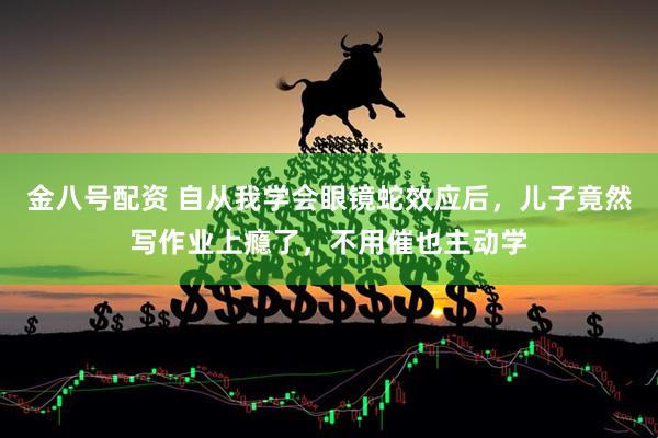 金八号配资 自从我学会眼镜蛇效应后，儿子竟然写作业上瘾了，不用催也主动学