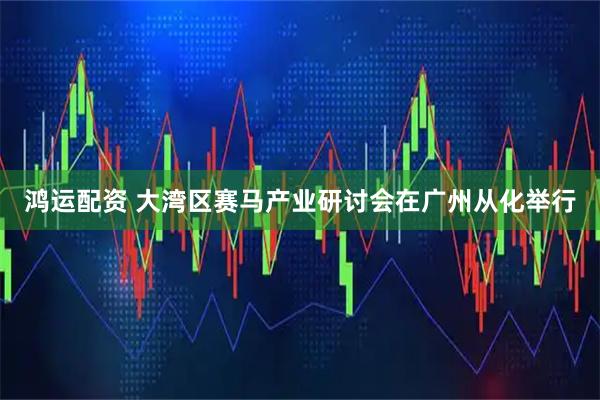 鸿运配资 大湾区赛马产业研讨会在广州从化举行