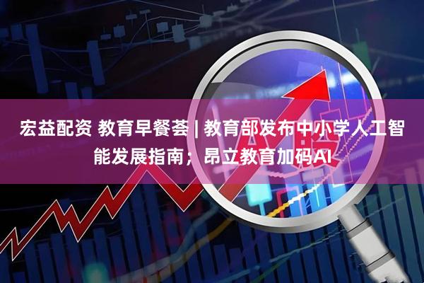 宏益配资 教育早餐荟 | 教育部发布中小学人工智能发展指南；昂立教育加码AI