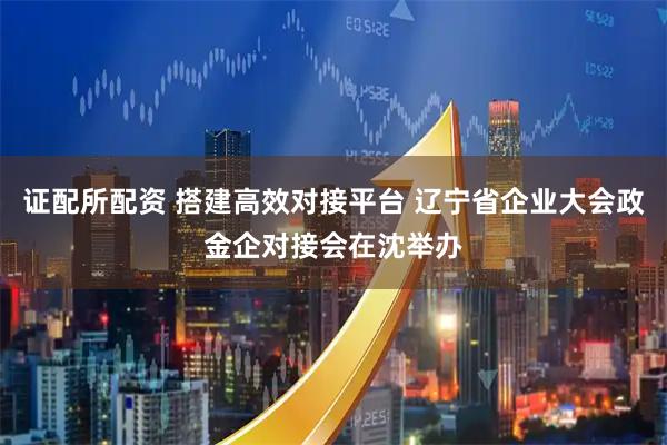 证配所配资 搭建高效对接平台 辽宁省企业大会政金企对接会在沈举办