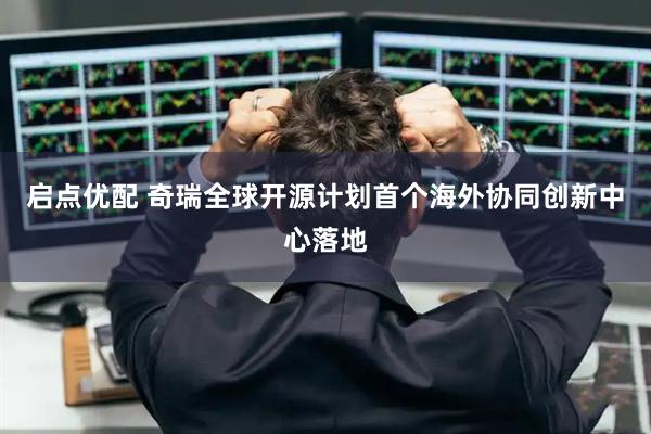 启点优配 奇瑞全球开源计划首个海外协同创新中心落地