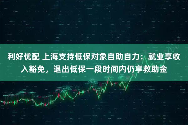 利好优配 上海支持低保对象自助自力：就业享收入豁免，退出低保一段时间内仍享救助金