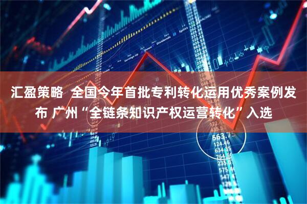 汇盈策略  全国今年首批专利转化运用优秀案例发布 广州“全链条知识产权运营转化”入选
