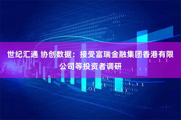 世纪汇通 协创数据：接受富瑞金融集团香港有限公司等投资者调研