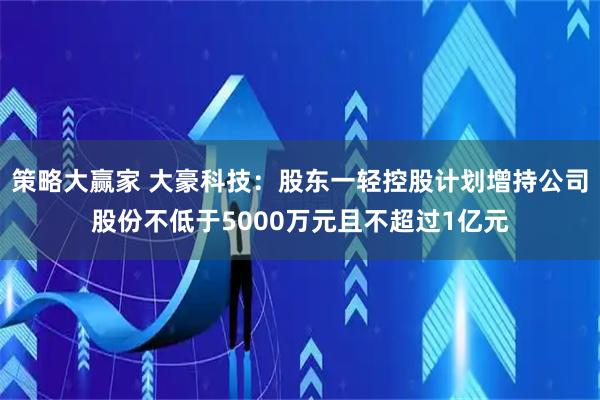 策略大赢家 大豪科技：股东一轻控股计划增持公司股份不低于5000万元且不超过1亿元