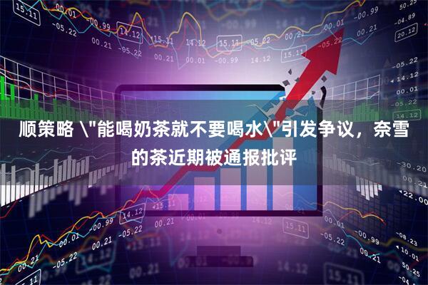 顺策略 ＂能喝奶茶就不要喝水＂引发争议，奈雪的茶近期被通报批评