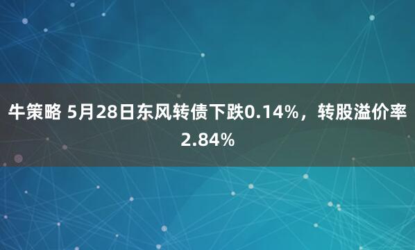 牛策略 5月28日东风转债下跌0.14%，转股溢价率2.84%