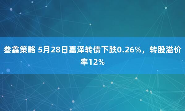 叁鑫策略 5月28日嘉泽转债下跌0.26%，转股溢价率12%