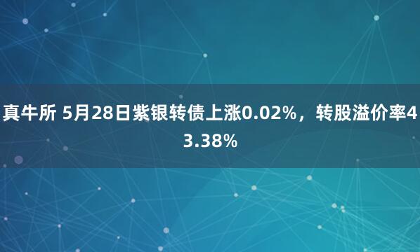 真牛所 5月28日紫银转债上涨0.02%，转股溢价率43.38%