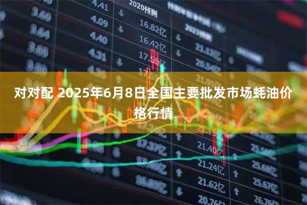 对对配 2025年6月8日全国主要批发市场蚝油价格行情