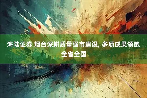 海陆证券 烟台深耕质量强市建设, 多项成果领跑全省全国