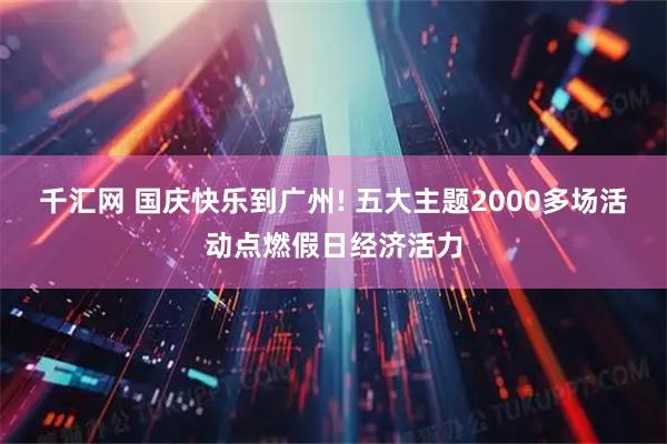 千汇网 国庆快乐到广州! 五大主题2000多场活动点燃假日经济活力