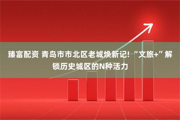 臻富配资 青岛市市北区老城焕新记! “文旅+”解锁历史城区的N种活力