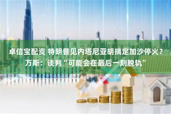卓信宝配资 特朗普见内塔尼亚胡搞定加沙停火？万斯：谈判“可能会在最后一刻脱轨”