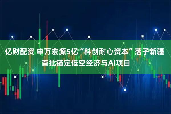 亿财配资 申万宏源5亿“科创耐心资本”落子新疆 首批锚定低空经济与AI项目