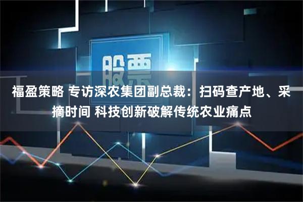 福盈策略 专访深农集团副总裁：扫码查产地、采摘时间 科技创新破解传统农业痛点