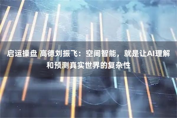 启运操盘 高德刘振飞：空间智能，就是让AI理解和预测真实世界的复杂性