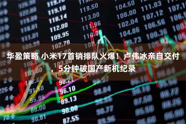 华盈策略 小米17首销排队火爆！卢伟冰亲自交付，5分钟破国产新机纪录