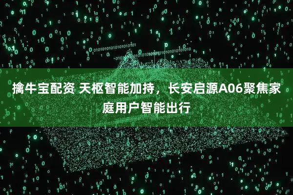 擒牛宝配资 天枢智能加持，长安启源A06聚焦家庭用户智能出行