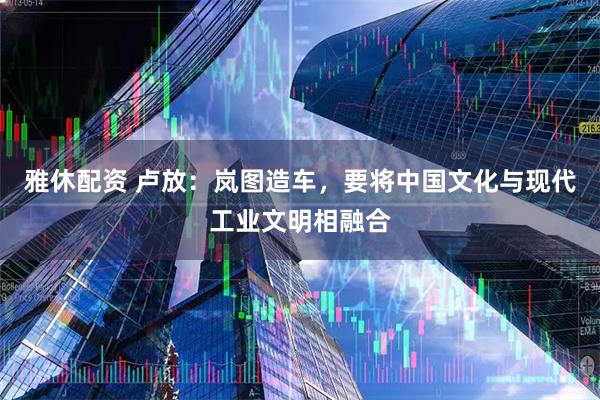 雅休配资 卢放：岚图造车，要将中国文化与现代工业文明相融合