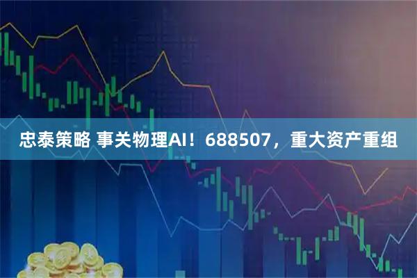 忠泰策略 事关物理AI！688507，重大资产重组