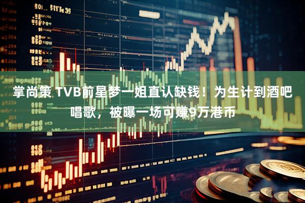 掌尚策 TVB前星梦一姐直认缺钱！为生计到酒吧唱歌，被曝一场可赚9万港币