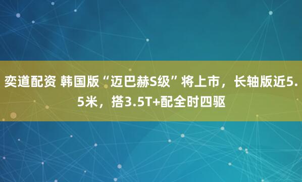 奕道配资 韩国版“迈巴赫S级”将上市，长轴版近5.5米，搭3.5T+配全时四驱