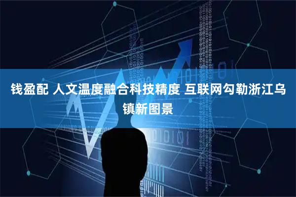 钱盈配 人文温度融合科技精度 互联网勾勒浙江乌镇新图景