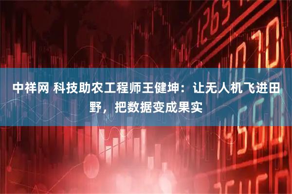 中祥网 科技助农工程师王健坤:让无人机飞进田野,把数据变成果实