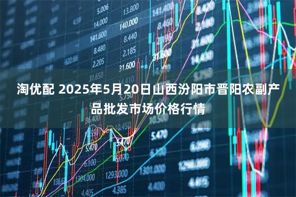 淘优配 2025年5月20日山西汾阳市晋阳农副产品批发市场价格行情