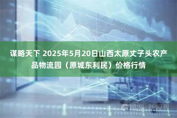 谋略天下 2025年5月20日山西太原丈子头农产品物流园(原城东利民)价格行情