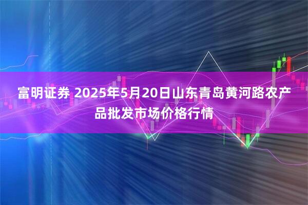 富明证券 2025年5月20日山东青岛黄河路农产品批发市场价格行情