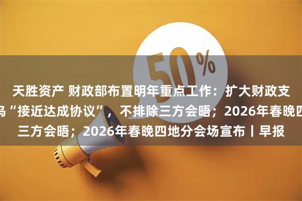 天胜资产 财政部布置明年重点工作：扩大财政支出盘子；特朗普称俄乌“接近达成协议”，不排除三方会晤；2026年春晚四地分会场宣布丨早报