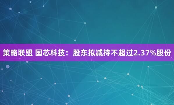 策略联盟 国芯科技：股东拟减持不超过2.37%股份