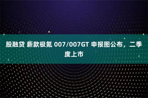 股融贷 新款极氪 007/007GT 申报图公布，二季度上市
