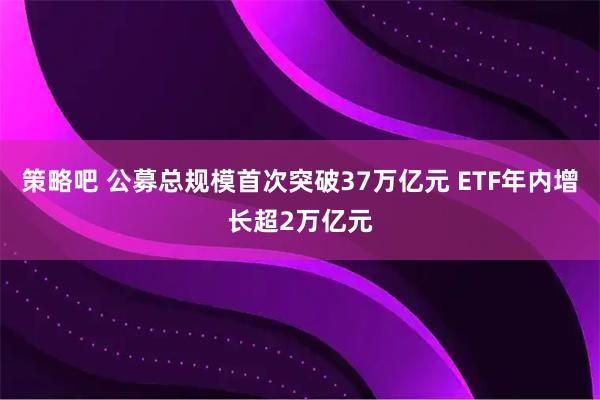 策略吧 公募总规模首次突破37万亿元 ETF年内增长超2万亿元