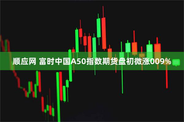 顺应网 富时中国A50指数期货盘初微涨009%