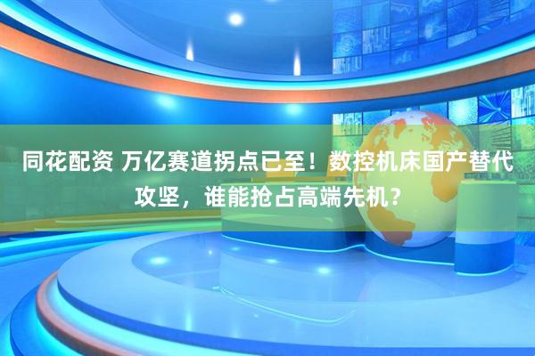 同花配资 万亿赛道拐点已至!数控机床国产替代攻坚,谁能抢占高端先机?