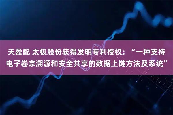 天盈配 太极股份获得发明专利授权：“一种支持电子卷宗溯源和安全共享的数据上链方法及系统”
