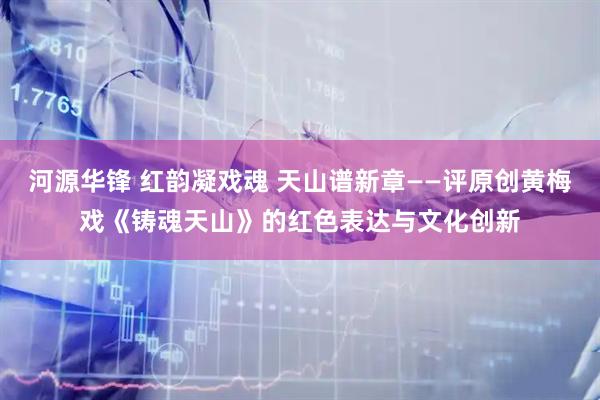 河源华锋 红韵凝戏魂 天山谱新章——评原创黄梅戏《铸魂天山》的红色表达与文化创新