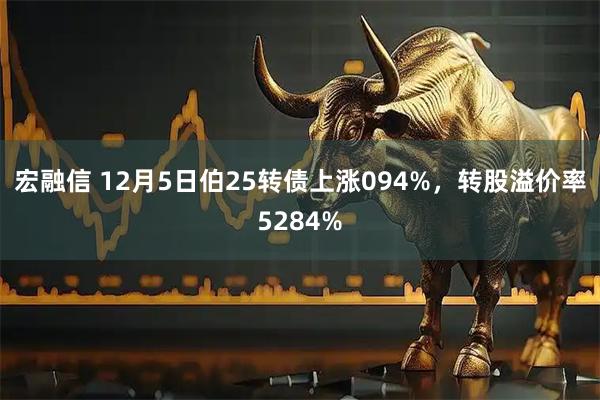 宏融信 12月5日伯25转债上涨094%，转股溢价率5284%