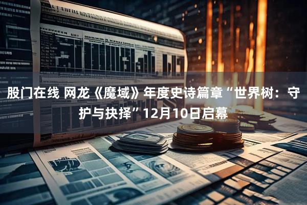 股门在线 网龙《魔域》年度史诗篇章“世界树：守护与抉择”12月10日启幕