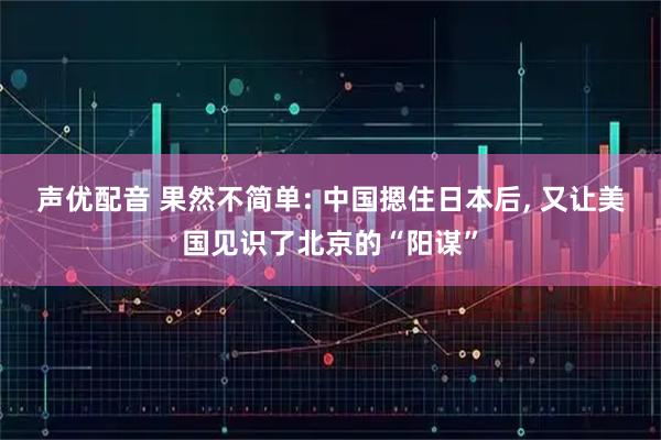 声优配音 果然不简单: 中国摁住日本后, 又让美国见识了北京的“阳谋”