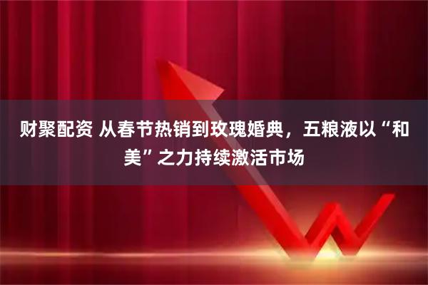 财聚配资 从春节热销到玫瑰婚典，五粮液以“和美”之力持续激活市场