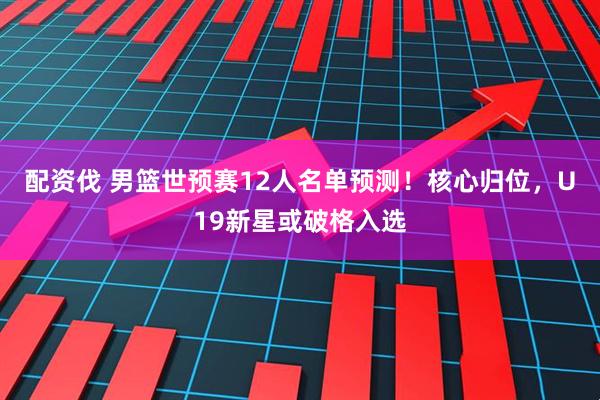 配资伐 男篮世预赛12人名单预测!核心归位,U19新星或破格入选