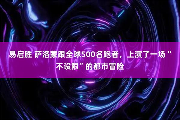 易启胜 萨洛蒙跟全球500名跑者,上演了一场“不设限”的都市冒险